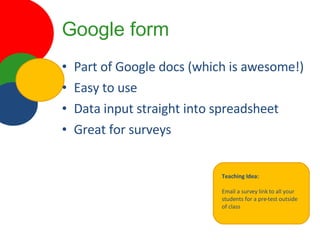 Google form Part of Google docs (which is awesome!) Easy to use Data input straight into spreadsheet Great for surveys Teaching Idea: Email a survey link to all your students for a pre-test outside of class 