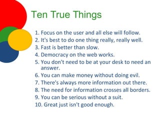 Ten True Things 1. Focus on the user and all else will follow. 2. It's best to do one thing really, really well. 3. Fast is better than slow. 4. Democracy on the web works. 5. You don't need to be at your desk to need an answer. 6. You can make money without doing evil. 7. There's always more information out there. 8. The need for information crosses all borders. 9. You can be serious without a suit.  10. Great just isn't good enough. 