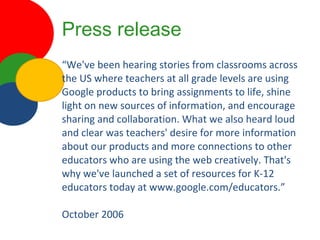 Press release “ We've been hearing stories from classrooms across the US where teachers at all grade levels are using Google products to bring assignments to life, shine light on new sources of information, and encourage sharing and collaboration. What we also heard loud and clear was teachers' desire for more information about our products and more connections to other educators who are using the web creatively. That's why we've launched a set of resources for K-12 educators today at www.google.com/educators.” October 2006 