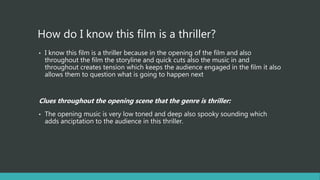 How do I know this film is a thriller?
• I know this film is a thriller because in the opening of the film and also
throughout the film the storyline and quick cuts also the music in and
throughout creates tension which keeps the audience engaged in the film it also
allows them to question what is going to happen next
Clues throughout the opening scene that the genre is thriller:
• The opening music is very low toned and deep also spooky sounding which
adds anciptation to the audience in this thriller.
 