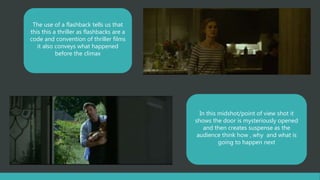 The use of a flashback tells us that
this this a thriller as flashbacks are a
code and convention of thriller films
it also conveys what happened
before the climax
In this midshot/point of view shot it
shows the door is mysteriously opened
and then creates suspense as the
audience think how , why and what is
going to happen next
 