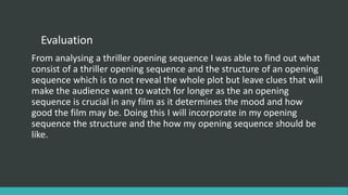 Evaluation
From analysing a thriller opening sequence I was able to find out what
consist of a thriller opening sequence and the structure of an opening
sequence which is to not reveal the whole plot but leave clues that will
make the audience want to watch for longer as the an opening
sequence is crucial in any film as it determines the mood and how
good the film may be. Doing this I will incorporate in my opening
sequence the structure and the how my opening sequence should be
like.
 