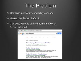 The Problem 
Can’t use network vulnerability scanner 
Have to be Stealth & Quick 
Can’t use Google dorks (internal network...