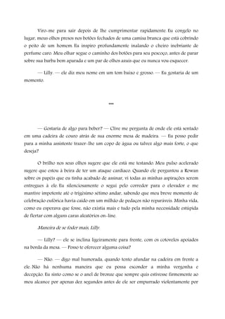 Viro-me para sair depois de lhe cumprimentar rapidamente. Eu congelo no
lugar, meus olhos presos nos botões fechados de uma camisa branca que está cobrindo
o peito de um homem. Eu inspiro profundamente inalando o cheiro inebriante de
perfume caro. Meu olhar segue o caminho dos botões para seu pescoço, antes de parar
sobre sua barba bem aparada e um par de olhos azuis que eu nunca vou esquecer.
— Lilly. — ele diz meu nome em um tom baixo e grosso. — Eu gostaria de um
momento.
***
— Gostaria de algo para beber? — Clive me pergunta de onde ele está sentado
em uma cadeira de couro atrás de sua enorme mesa de madeira. — Eu posso pedir
para a minha assistente trazer-lhe um copo de água ou talvez algo mais forte, o que
deseja?
O brilho nos seus olhos sugere que ele está me testando. Meu pulso acelerado
sugere que estou à beira de ter um ataque cardíaco. Quando ele perguntou a Rowan
sobre os papéis que eu tinha acabado de assinar, vi todas as minhas aspirações serem
entregues à ele. Eu silenciosamente o segui pelo corredor para o elevador e me
mantive impotente até o trigésimo sétimo andar, sabendo que meu breve momento de
celebração eufórica havia caído em um milhão de pedaços não reparáveis. Minha vida,
como eu esperava que fosse, não existia mais e tudo pela minha necessidade estúpida
de flertar com alguns caras aleatórios on-line.
Maneira de se foder mais, Lilly.
— Lilly? — ele se inclina ligeiramente para frente, com os cotovelos apoiados
na borda da mesa. — Posso te oferecer alguma coisa?
— Não. — digo mal humorada, quando tento afundar na cadeira em frente a
ele. Não há nenhuma maneira que eu possa esconder a minha vergonha e
decepção. Eu sinto como se o anel de bronze que sempre quis estivesse firmemente ao
meu alcance por apenas dez segundos antes de ele ser empurrado violentamente por
 
