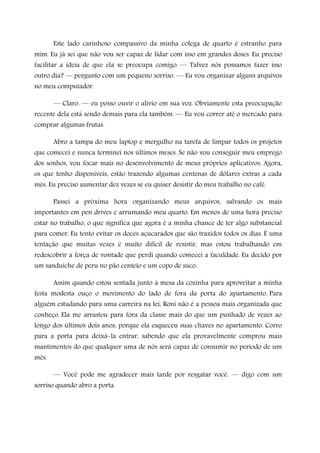 Este lado carinhoso compassivo da minha colega de quarto é estranho para
mim. Eu já sei que não vou ser capaz de lidar com isso em grandes doses. Eu preciso
facilitar a ideia de que ela se preocupa comigo. — Talvez nós possamos fazer isso
outro dia? — pergunto com um pequeno sorriso. — Eu vou organizar alguns arquivos
no meu computador.
— Claro. — eu posso ouvir o alívio em sua voz. Obviamente esta preocupação
recente dela está sendo demais para ela também. — Eu vou correr até o mercado para
comprar algumas frutas.
Abro a tampa do meu laptop e mergulho na tarefa de limpar todos os projetos
que comecei e nunca terminei nos últimos meses. Se não vou conseguir meu emprego
dos sonhos, vou focar mais no desenvolvimento de meus próprios aplicativos. Agora,
os que tenho disponíveis, estão trazendo algumas centenas de dólares extras a cada
mês. Eu preciso aumentar dez vezes se eu quiser desistir do meu trabalho no café.
Passei a próxima hora organizando meus arquivos, salvando os mais
importantes em pen drives e arrumando meu quarto. Em menos de uma hora preciso
estar no trabalho, o que significa que agora é a minha chance de ter algo substancial
para comer. Eu tento evitar os doces açucarados que são trazidos todos os dias. É uma
tentação que muitas vezes é muito difícil de resistir, mas estou trabalhando em
redescobrir a força de vontade que perdi quando comecei a faculdade. Eu decido por
um sanduíche de peru no pão centeio e um copo de suco.
Assim quando estou sentada junto à mesa da cozinha para aproveitar a minha
festa modesta ouço o movimento do lado de fora da porta do apartamento. Para
alguém estudando para uma carreira na lei, Roni não é a pessoa mais organizada que
conheço. Ela me arrastou para fora da classe mais do que um punhado de vezes ao
longo dos últimos dois anos, porque ela esqueceu suas chaves no apartamento. Corro
para a porta para deixá-la entrar, sabendo que ela provavelmente comprou mais
mantimentos do que qualquer uma de nós será capaz de consumir no período de um
mês.
— Você pode me agradecer mais tarde por resgatar você. — digo com um
sorriso quando abro a porta.
 
