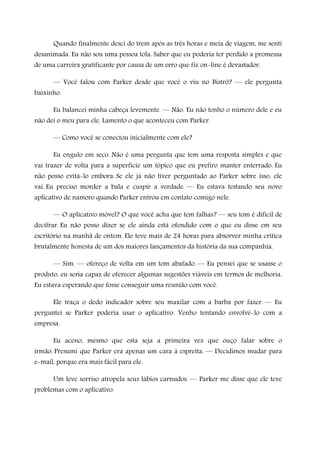 Quando finalmente desci do trem após as três horas e meia de viagem, me senti
desanimada. Eu não sou uma pessoa tola. Saber que eu poderia ter perdido a promessa
de uma carreira gratificante por causa de um erro que fiz on-line é devastador.
— Você falou com Parker desde que você o viu no Bistrô? — ele pergunta
baixinho.
Eu balancei minha cabeça levemente. — Não. Eu não tenho o número dele e eu
não dei o meu para ele. Lamento o que aconteceu com Parker.
— Como você se conectou inicialmente com ele?
Eu engulo em seco. Não é uma pergunta que tem uma resposta simples e que
vai trazer de volta para a superfície um tópico que eu prefiro manter enterrado. Eu
não posso evitá-lo embora. Se ele já não tiver perguntado ao Parker sobre isso, ele
vai. Eu preciso morder a bala e cuspir a verdade. — Eu estava testando seu novo
aplicativo de namoro quando Parker entrou em contato comigo nele.
— O aplicativo móvel? O que você acha que tem falhas? — seu tom é difícil de
decifrar. Eu não posso dizer se ele ainda está ofendido com o que eu disse em seu
escritório na manhã de ontem. Ele teve mais de 24 horas para absorver minha crítica
brutalmente honesta de um dos maiores lançamentos da história da sua companhia.
— Sim. — ofereço de volta em um tom abafado. — Eu pensei que se usasse o
produto, eu seria capaz de oferecer algumas sugestões viáveis em termos de melhoria.
Eu estava esperando que fosse conseguir uma reunião com você.
Ele traça o dedo indicador sobre seu maxilar com a barba por fazer. — Eu
perguntei se Parker poderia usar o aplicativo. Venho tentando envolvê-lo com a
empresa.
Eu aceno, mesmo que esta seja a primeira vez que ouço falar sobre o
irmão. Presumi que Parker era apenas um cara à espreita. — Decidimos mudar para
e-mail, porque era mais fácil para ele.
Um leve sorriso atropela seus lábios carnudos. — Parker me disse que ele teve
problemas com o aplicativo.
 