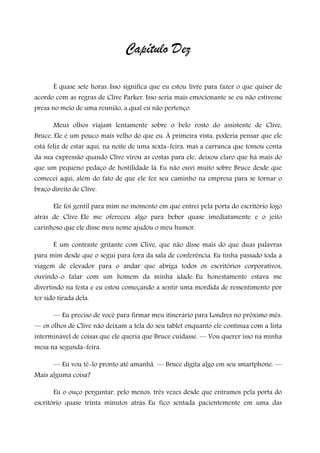 Capítulo Dez
É quase sete horas. Isso significa que eu estou livre para fazer o que quiser de
acordo com as regras de Clive Parker. Isso seria mais emocionante se eu não estivesse
presa no meio de uma reunião, a qual eu não pertenço.
Meus olhos viajam lentamente sobre o belo rosto do assistente de Clive,
Bruce. Ele é um pouco mais velho do que eu. À primeira vista, poderia pensar que ele
está feliz de estar aqui, na noite de uma sexta-feira, mas a carranca que tomou conta
da sua expressão quando Clive virou as costas para ele, deixou claro que há mais do
que um pequeno pedaço de hostilidade lá. Eu não ouvi muito sobre Bruce desde que
comecei aqui, além do fato de que ele fez seu caminho na empresa para se tornar o
braço direito de Clive.
Ele foi gentil para mim no momento em que entrei pela porta do escritório logo
atrás de Clive. Ele me ofereceu algo para beber quase imediatamente e o jeito
carinhoso que ele disse meu nome ajudou o meu humor.
É um contraste gritante com Clive, que não disse mais do que duas palavras
para mim desde que o segui para fora da sala de conferência. Eu tinha passado toda a
viagem de elevador para o andar que abriga todos os escritórios corporativos,
ouvindo-o falar com um homem da minha idade. Eu honestamente estava me
divertindo na festa e eu estou começando a sentir uma mordida de ressentimento por
ter sido tirada dela.
— Eu preciso de você para firmar meu itinerário para Londres no próximo mês.
— os olhos de Clive não deixam a tela do seu tablet enquanto ele continua com a lista
interminável de coisas que ele queria que Bruce cuidasse. — Vou querer isso na minha
mesa na segunda-feira.
— Eu vou tê-lo pronto até amanhã. — Bruce digita algo em seu smartphone. —
Mais alguma coisa?
Eu o ouço perguntar, pelo menos, três vezes desde que entramos pela porta do
escritório quase trinta minutos atrás. Eu fico sentada pacientemente em uma das
 