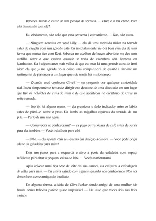 Rebecca morde o canto de um pedaço de torrada. — Clive é o seu chefe. Você
está transando com ele?
Eu, obviamente, não acho que essa conversa é conveniente. — Não, não estou.
— Ninguém acredita em você Lilly. — ela dá uma mordida maior na torrada
antes de engolir com um gole de café. Eu imediatamente me dei bem com ela de uma
forma que nunca tive com Roni. Rebecca me acolheu de braços abertos e me deu uma
cartilha sobre o que esperar quando se trata de encontros com homens em
Manhattan. Ela é alguns anos mais velha do que eu, mas há uma grande aura de irmã
sobre ela que já me agrada. Tê-la como uma companheira de quarto é dar-me um
sentimento de pertencer a um lugar que não sentia há muito tempo.
— Quando você conheceu Clive? — eu pergunto por qualquer curiosidade
real. Estou simplesmente tentando dirigir este desastre de uma discussão em um lugar
que tire os holofotes de cima de mim e do que aconteceu no escritório de Clive na
noite passada.
— Isso foi há alguns meses. — ela pressiona o dedo indicador entre os lábios
antes de puxá-lo sobre o prato. Ela lambe as migalhas esparsas da torrada de sua
pele. — Perto de um ano agora.
— Como vocês se conheceram? — eu pego outra xícara de café antes de servir
para ela também. — Você trabalhou para ele?
— Não. — ela aponta com seu queixo em direção à caneca. — Você pode pegar
o leite da geladeira para mim?
Dou um passo para a esquerda e abro a porta da geladeira com espaço
suficiente para tirar a pequena caixa de leite. — Vocês namoraram?
Após colocar uma boa dose de leite em sua caneca, ela empurra a embalagem
de volta para mim. — Eu estava saindo com alguém quando nos conhecemos. Nós nos
demos bem como amigos de imediato.
De alguma forma, a ideia de Clive Parker sendo amigo de uma mulher tão
bonita como Rebecca parece quase impossível. — Ele disse que vocês dois são bons
amigos.
 