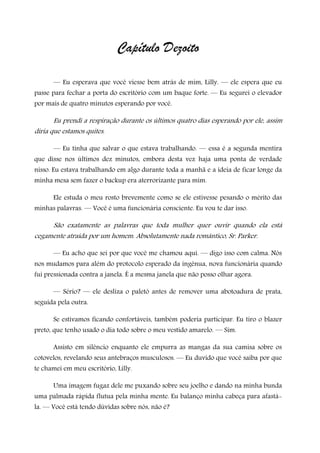 Capítulo Dezoito
— Eu esperava que você viesse bem atrás de mim, Lilly. — ele espera que eu
passe para fechar a porta do escritório com um baque forte. — Eu segurei o elevador
por mais de quatro minutos esperando por você.
Eu prendi a respiração durante os últimos quatro dias esperando por ele, assim
diria que estamos quites.
— Eu tinha que salvar o que estava trabalhando. — essa é a segunda mentira
que disse nos últimos dez minutos, embora desta vez haja uma ponta de verdade
nisso. Eu estava trabalhando em algo durante toda a manhã e a ideia de ficar longe da
minha mesa sem fazer o backup era aterrorizante para mim.
Ele estuda o meu rosto brevemente como se ele estivesse pesando o mérito das
minhas palavras. — Você é uma funcionária consciente. Eu vou te dar isso.
São exatamente as palavras que toda mulher quer ouvir quando ela está
cegamente atraída por um homem. Absolutamente nada romântico, Sr. Parker.
— Eu acho que sei por que você me chamou aqui. — digo isso com calma. Nós
nos mudamos para além do protocolo esperado da ingênua, nova funcionária quando
fui pressionada contra a janela. É a mesma janela que não posso olhar agora.
— Sério? — ele desliza o paletó antes de remover uma abotoadura de prata,
seguida pela outra.
Se estivamos ficando confortáveis, também poderia participar. Eu tiro o blazer
preto, que tenho usado o dia todo sobre o meu vestido amarelo. — Sim.
Assisto em silêncio enquanto ele empurra as mangas da sua camisa sobre os
cotovelos, revelando seus antebraços musculosos. — Eu duvido que você saiba por que
te chamei em meu escritório, Lilly.
Uma imagem fugaz dele me puxando sobre seu joelho e dando na minha bunda
uma palmada rápida flutua pela minha mente. Eu balanço minha cabeça para afastá-
la. — Você está tendo dúvidas sobre nós, não é?
 