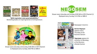 Shown every Saturday and Sunday, 8:00 AM on QTV Channel 11
Replayed every Sunday, 9:15 PM on NBN 4
“With inspiration come great possibilities.”
Bestselling books on inspiring stories of entrepreneurs
Newspaper Columns
Ask Go Negosyo
appears every
Thursday at the
Business Section
Tagumpay appears bimonthly, on Mondays,
at the Business
Lifestyle Section
Shown every Saturday and Sunday, 8:00 AM on QTV Channel
11 Replayed every Sunday, 8:00 PM on NBN 4

 