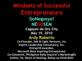 Mindsets of Successful
          Entrepreneurs
                GoNegosyo!
                 NEGOSEM
              Cagayan de Oro City
                 May 19, 2010
                Ardy Roberto
       Co-Founder, Salt & Light Ventures, Inc
        Inspire Leadership Consultancy, Inc.
                 Entrep10 Awardee,
       Microsoft Most Inspiring Entrepreneur
Co-Columnist, Philippine Daily Inquirer’s MarketingRx
 Author, S4, Heart of Healing, Buhay na Hindi Bitin
 