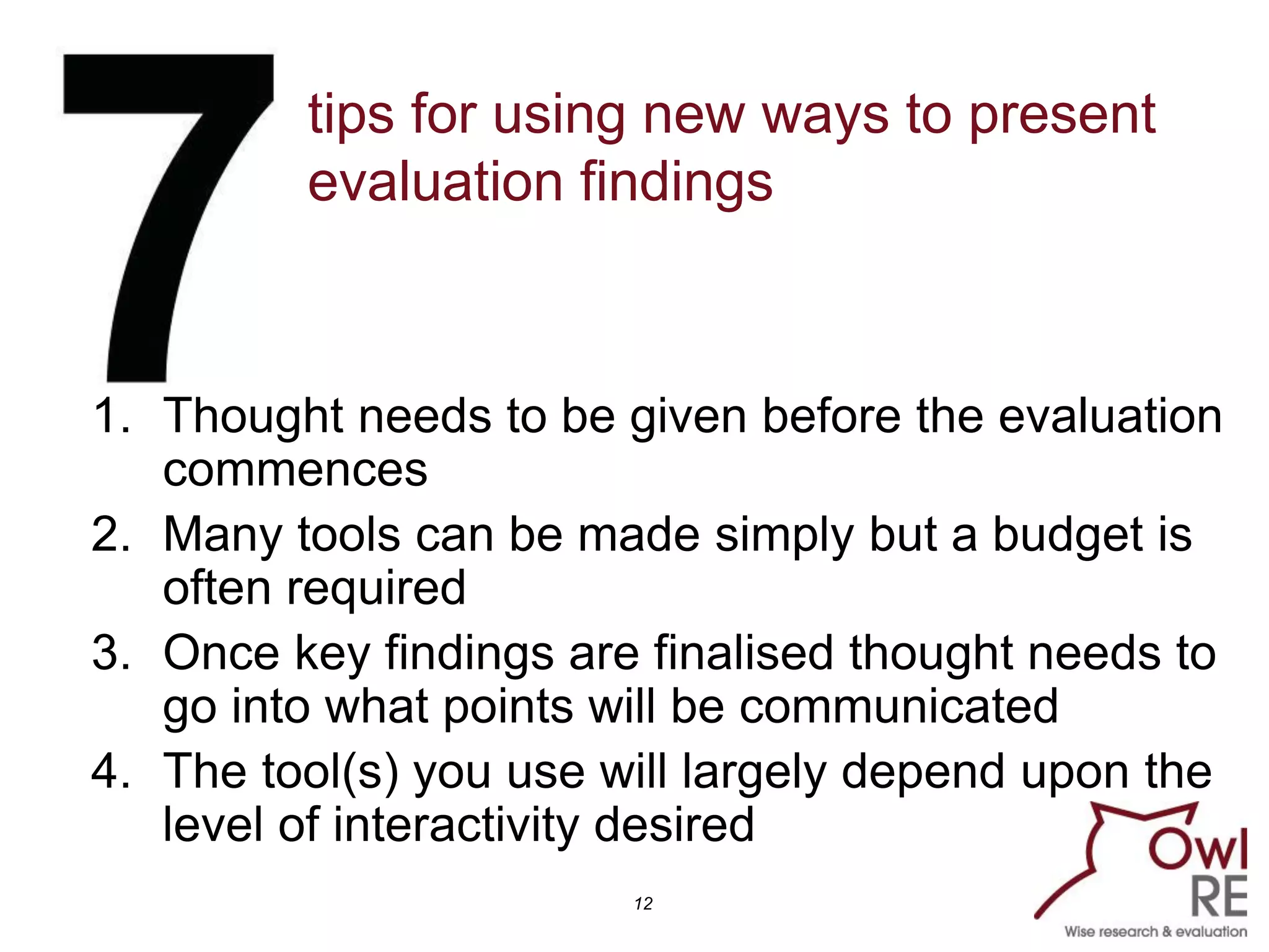 tips for using new ways to present
         evaluation findings



1. Thought needs to be given before the evaluation
   commences
2. Many tools can be made simply but a budget is
   often required
3. Once key findings are finalised thought needs to
   go into what points will be communicated
4. The tool(s) you use will largely depend upon the
   level of interactivity desired
                        12
 