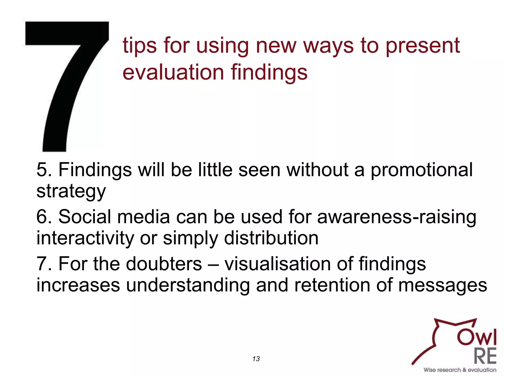 tips for using new ways to present
          evaluation findings



5. Findings will be little seen without a promotional
strategy
6. Social media can be used for awareness-raising
interactivity or simply distribution
7. For the doubters – visualisation of findings
increases understanding and retention of messages


                         13
 