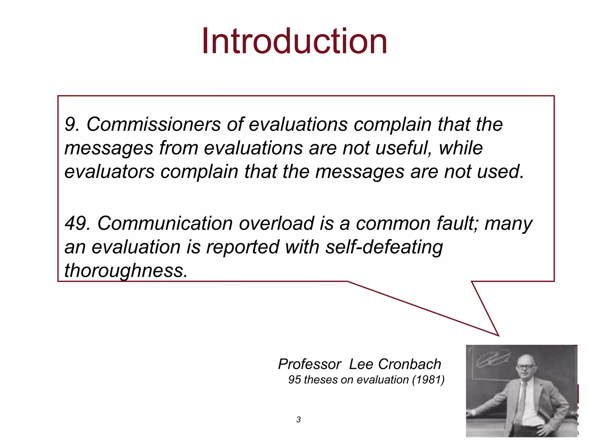 Introduction

9. Commissioners of evaluations complain that the
messages from evaluations are not useful, while
evaluators complain that the messages are not used.

49. Communication overload is a common fault; many
an evaluation is reported with self-defeating
thoroughness.



                       Professor Lee Cronbach
                        95 theses on evaluation (1981)


                         3
 