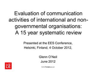 Evaluation of communication
activities of international and non-
  governmental organisations:
   A 15 year systematic review
      Presented at the EES Conference,
      Helsinki, Finland, 4 October 2012,

                Glenn O’Neil
                 June 2012
                  G.A.O'Neil@lse.ac.uk
 