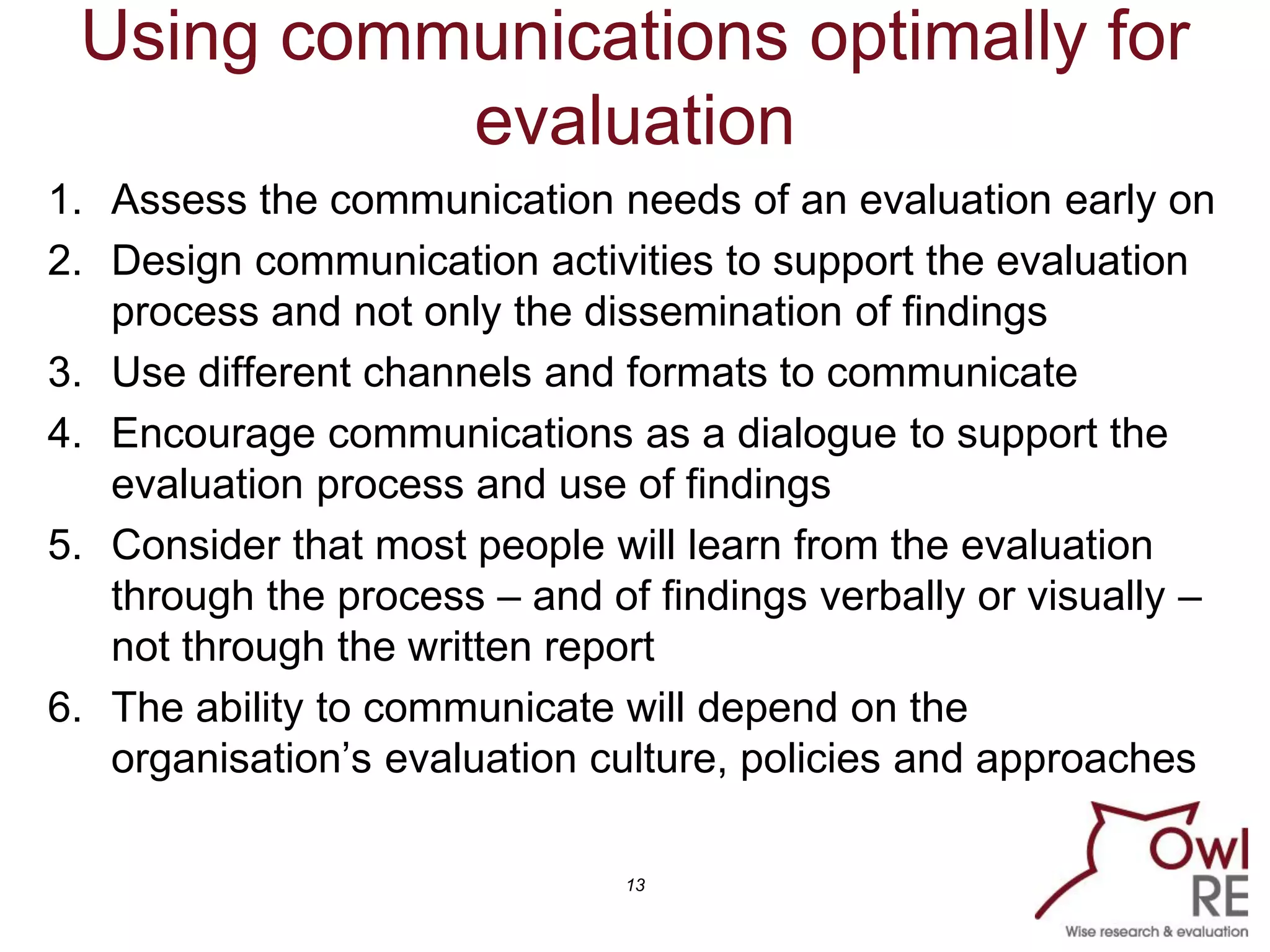 13
Using communications optimally for
evaluation
1. Assess the communication needs of an evaluation early on
2. Design communication activities to support the evaluation
process and not only the dissemination of findings
3. Use different channels and formats to communicate
4. Encourage communications as a dialogue to support the
evaluation process and use of findings
5. Consider that most people will learn from the evaluation
through the process – and of findings verbally or visually –
not through the written report
6. The ability to communicate will depend on the
organisation’s evaluation culture, policies and approaches
 