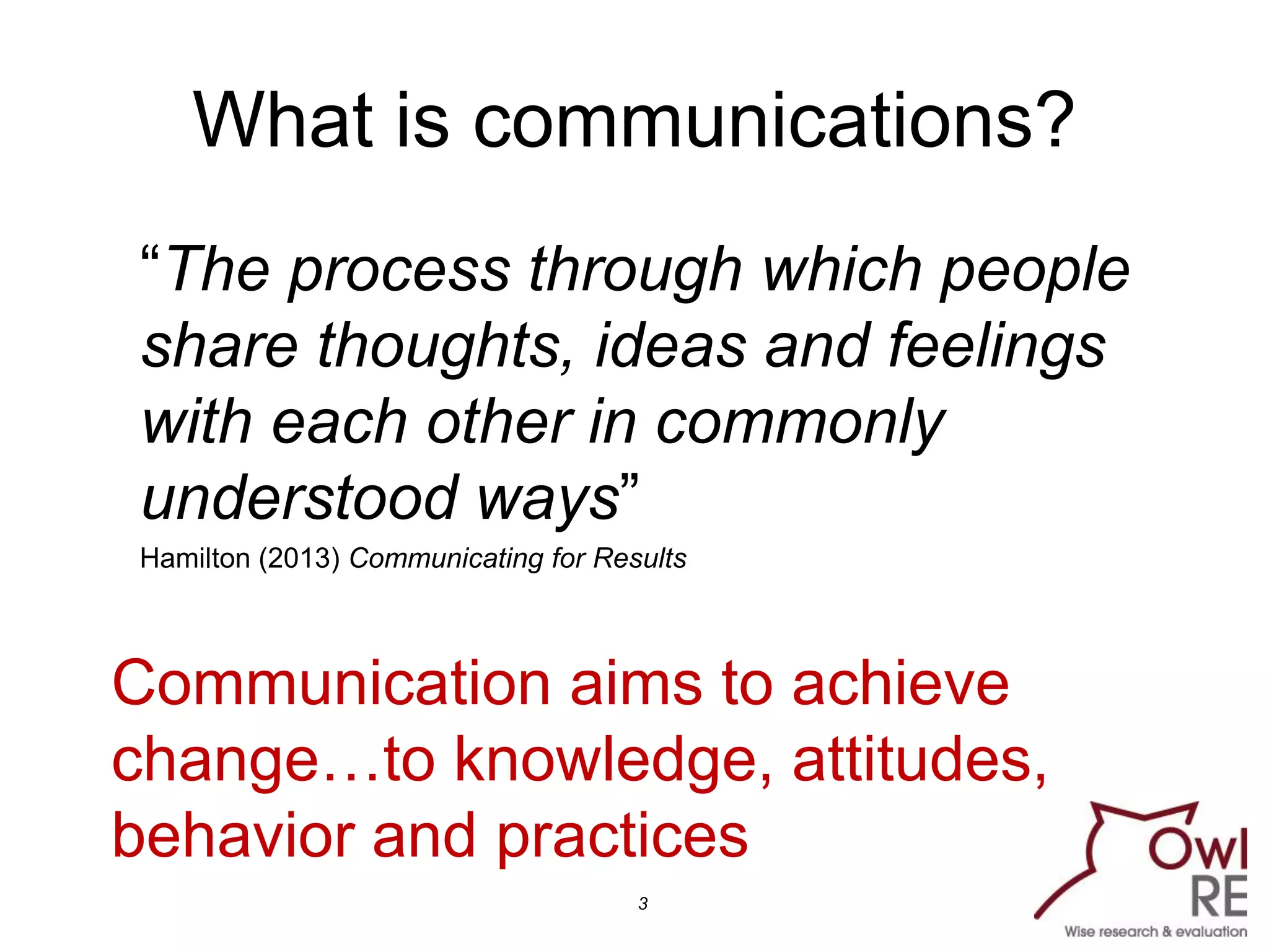 What is communications?
“The process through which people
share thoughts, ideas and feelings
with each other in commonly
understood ways”
Hamilton (2013) Communicating for Results
3
Communication aims to achieve
change…to knowledge, attitudes,
behavior and practices
 