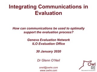 Integrating Communications in
Evaluation
How can communications be used to optimally
support the evaluation process?
Geneva Evaluation Network
ILO Evaluation Office
30 January 2020
Dr Glenn O’Neil
oneil@owlre.com
www.owlre.com
 