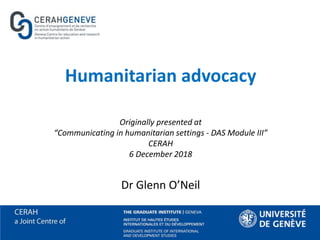 Humanitarian advocacy
Originally presented at
“Communicating in humanitarian settings - DAS Module III”
CERAH
6 December 2018
Dr Glenn O’Neil
 