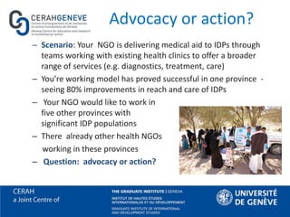 Advocacy or action?
– Scenario: Your NGO is delivering medical aid to IDPs through
teams working with existing health clinics to offer a broader
range of services (e.g. diagnostics, treatment, care)
– You’re working model has proved successful in one province -
seeing 80% improvements in reach and care of IDPs
– Your NGO would like to work in
five other provinces with
significant IDP populations
– There already other health NGOs
working in these provinces
– Question: advocacy or action?
 