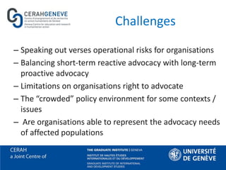 Challenges
– Speaking out verses operational risks for organisations
– Balancing short-term reactive advocacy with long-term
proactive advocacy
– Limitations on organisations right to advocate
– The “crowded” policy environment for some contexts /
issues
– Are organisations able to represent the advocacy needs
of affected populations
 