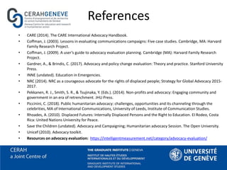 References
• CARE (2014). The CARE International Advocacy Handbook.
• Coffman, J. (2003). Lessons in evaluating communications campaigns: Five case studies. Cambridge, MA: Harvard
Family Research Project.
• Coffman, J. (2009). A user’s guide to advocacy evaluation planning. Cambridge (MA): Harvard Family Research
Project.
• Gardner, A., & Brindis, C. (2017). Advocacy and policy change evaluation: Theory and practice. Stanford University
Press.
• INNE (undated). Education in Emergencies.
• NRC (2014). NRC as a courageous advocate for the rights of displaced people; Strategy for Global Advocacy 2015-
2017.
• Pekkanen, R. J., Smith, S. R., & Tsujinaka, Y. (Eds.). (2014). Non-profits and advocacy: Engaging community and
government in an era of retrenchment. JHU Press.
• Piccinini, C. (2018). Public humanitarian advocacy: challenges, opportunities and its channeling through the
celebrities, MA of International Communications, University of Leeds, Institute of Communication Studies.
• Rhoades, A. (2010). Displaced Futures: Internally Displaced Persons and the Right to Education. EI Rodeo, Costa
Rica: United Nations University for Peace.
• Save the Children (undated). Advocacy and Campaigning; Humanitarian advocacy Session. The Open University.
• Unicef (2010). Advocacy toolkit.
• Resources on advocacy evaluation: https://intelligentmeasurement.net/category/advocacy-evaluation/
 