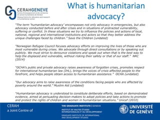 What is humanitarian
advocacy?
“The term ‘humanitarian advocacy’ encompasses not only advocacy in emergencies, but also
advocacy conducted before and after crises and in situations of protracted vulnerability,
suffering or conflict. In these situations we try to influence the policies and actions of local,
national, regional and international institutions and actors so that they better address the
unique challenges faced by children.” Save the Children (undated)
“Norwegian Refugee Council focuses advocacy efforts on improving the lives of those who are
most vulnerable during crises. We advocate through direct consultations or by speaking out
publicly. We must strive to denounce violations and speak out when that is the best way to
help the displaced and vulnerable, without risking their safety or that of our staff.” NRC
(2014)
“OCHA’s public and private advocacy raises awareness of forgotten crises, promotes respect
for international humanitarian law (IHL), brings the voices of crisis-affected people to the
forefront, and helps people obtain access to humanitarian assistance.” OCHA (undated)
“Our advocacy aims to raise awareness of the conditions facing people who are affected by
poverty around the world.” Muslim Aid (undated)
“Humanitarian advocacy is understood to constitute deliberate efforts, based on demonstrated
evidence, aimed at persuading decision-makers to adopt policies and take actions to promote
and protect the rights of children and women in humanitarian situations.” Unicef (2010)
 