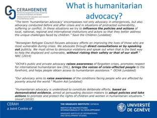 What is humanitarian
advocacy?“The term ‘humanitarian advocacy’ encompasses not only advocacy in emergencies, but also
advocacy conducted before and after crises and in situations of protracted vulnerability,
suffering or conflict. In these situations we try to influence the policies and actions of
local, national, regional and international institutions and actors so that they better address
the unique challenges faced by children.” Save the Children (undated)
“Norwegian Refugee Council focuses advocacy efforts on improving the lives of those who are
most vulnerable during crises. We advocate through direct consultations or by speaking
out publicly. We must strive to denounce violations and speak out when that is the best way
to help the displaced and vulnerable, without risking their safety or that of our staff.”
NRC (2014)
“OCHA’s public and private advocacy raises awareness of forgotten crises, promotes respect
for international humanitarian law (IHL), brings the voices of crisis-affected people to the
forefront, and helps people obtain access to humanitarian assistance.” OCHA (undated)
“Our advocacy aims to raise awareness of the conditions facing people who are affected by
poverty around the world.” Muslim Aid (undated)
“Humanitarian advocacy is understood to constitute deliberate efforts, based on
demonstrated evidence, aimed at persuading decision-makers to adopt policies and take
actions to promote and protect the rights of children and women in humanitarian situations.”
Unicef (2010)
 