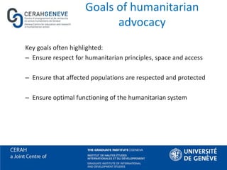 Goals of humanitarian
advocacy
Key goals often highlighted:
– Ensure respect for humanitarian principles, space and access
– Ensure that affected populations are respected and protected
– Ensure optimal functioning of the humanitarian system
 