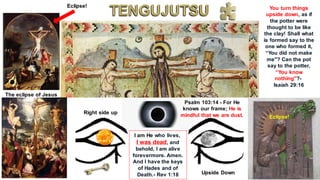 The eclipse of Jesus
Eclipse!
Eclipse!
I am He who lives,
I was dead, and
behold, I am alive
forevermore. Amen.
And I have the keys
of Hades and of
Death.- Rev 1:18
Right side up
Upside Down
You turn things
upside down, as if
the potter were
thought to be like
the clay! Shall what
is formed say to the
one who formed it,
“You did not make
me"? Can the pot
say to the potter,
“You know
nothing"?-
Isaiah 29:16
Psalm 103:14 - For He
knows our frame; He is
mindful that we are dust.
 