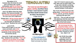 Revelation 6:12-
I looked when He broke the sixth
seal, and there was a great
earthquake; and the sun became
black as sackcloth made of hair, and
the whole moon became like blood.
Ezekiel 32:8- “All the shining lights in
the heavens I will darken over
you And will set darkness
on your land,” Declares the Lord God.
Luke 21:25-
“There will be signs in sun and
moon and stars, and on the
earth dismay among nations, in
perplexity at the roaring of the
sea and the waves.
Gen 15:17- And it came to pass,
that, when the sun went down, and
it was dark, behold a smoking
furnace, and a burning lamp that
passed between those pieces.
Gen 15:12- And when the sun was
going down, a deep sleep fell upon
Abram; and, lo, an horror of great
darkness fell upon him.
Joel 2:31- “The sun will be turned
into darkness And the moon into
blood Before the great and awesome
day of the Lord comes.
Joel 2:10- Before them the earth
quakes, The heavens tremble, The
sun and the moon grow dark And
the stars lose their brightness.
Amos 8:9- “It will come about in that
day,” declares the Lord God, “That I will
make the sun go down at noon And
make the earth dark in broad daylight.
For now we see through a
glass, darkly; but then face
to face: now I know in part;
but then shall I know even
as also I am known.-
1 Cor 13:12
It's Midnight!!!
lamp
Job 19:26- Even after
my skin has been
destroyed, yet in my
flesh I will see God.
No one knows the Son
except the Father, and no
one knows the Father except
the Son and those to whom
the Son chooses to reveal
him.- Matt 11:27
1 Corinthians 8:3
But the one who loves
God is known by God.
 