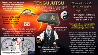 I give all praise to the Lord
Jesus Christ, the mystery
and the truth in us!
What is going on in the world is all supernatural.
Do you want to know what's going on?
Read your Bible!!!
Repent now, You are in the
end times. I am witness to
God's warning to this world
over the last Seven Years.
The Bell is ringing!!!
88 Read the Book of
Revelation!!!
This is it, we are out of time.
Woe Woe Woe
I tried to warn you!
Woe to you who desire the day of the
Lord! For what good is the day of the
Lord to you? It will be darkness, and
not light. It will be as though a man
fled from a lion, And a bear met
him! Or as though he went into the
house, Leaned his hand on the
wall, And a serpent bit him! Is not the
day of the Lord darkness, and not
light? Is it not very dark, with no
brightness in it? Amos 5:18-20
Your eyes will see strange sights,
and your mind will imagine
confusing things.- Prov 23:33
Because of the dread
in your hearts of the
terrifying sights you
will see.- Deut 28:67
Men's hearts failing them for fear, and for
looking after those things which are
coming on the earth: for the powers of
heaven shall be shaken.- Luke 21:26
They turned their back to God,
don't do the same!
 