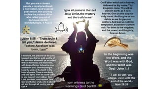 But you are a chosen
people,a royalpriesthood,
a holy nation,God’s special
possession,that you may
declarethe praises ofhim
who called you out of
darkness into his
wonderfullight.- 1 Pa 2:9
I give all praise to the Lord
Jesus Christ, the mystery
and the truth in me!
Our Father which artin heaven,
Hallowed be thy name. Thy
kingdom come.Thy will be
done in earth,as it is in
heaven. Give us this day our
daily bread. And forgive us our
debts,as we forgive our
debtors. And lead us not into
temptation,butdeliver us from
evil: For thine is the kingdom,
and the power,and the glory,
forever.Amen.
John 8:58 - "Truly, truly, I
tell you," Jesus declared,
"before Abraham was
born, I am!"
In the beginning was
the Word, and the
Word was with God,
and the Word was
God.- John 1:1
I therefore, the prisoner of the Lord,
beseech you that ye walk worthy of
the vocation wherewith ye are called,
With all lowliness and meekness,
with longsuffering, forbearing one
another in love; Endeavouring to
keep the unity of the Spirit in the
bond of peace. There is one body,
and one Spirit, even as ye are called
in one hope of your calling; One
Lord, one faith, one baptism, One
God and Father of all, who is above
all, and through all, and in you all.-
Eph 4
I will be with you
always, even until the
end of the world.-
Matt 28:20
88
I am witness to the
warnings God Sent!!!
 