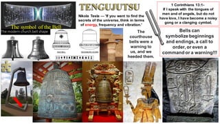 Nikola Tesla — 'If you want to find the
secrets of the universe, think in terms
of energy, frequency and vibration.'
The
courthouse
bells were a
warning to
us, and we
heeded them.
1 Corinthians 13:1-
If I speak with the tongues of
men and of angels, but do not
have love, I have become a noisy
gong or a clanging cymbal.
Bells can
symbolize beginnings
and endings, a call to
order, or even a
command or a warning!!!
The symbol of the Bell
 