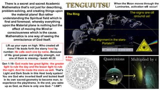 There is a secret and sacred Academic
Mathematics that's not just for describing,
problem-solving, and creating things upon
the material plane! But rather
understanding the Spiritual field which is
first and foremost; whereby everything
upon the Material plane is nothing but the
effect of moving the Mind or
consciousness which is the cause.
Mathematics is one way of seeing the
omniscience of God itself.
The Ring
The alignment in the stars-
Portals!!!
When the Moon moves through the
Luminaries, activation will occur!
A Star,
YOU!
Lift up your eyes on high: Who created all
these? He leads forth the starry host by
number; He calls each one by name. Because
of His great power and mighty strength, not
one of them is missing.- Isaiah 40:26
Gen 1:16- God made two great lights: the greater
light to rule the day and the lesser light to rule
the night. And He made the stars as well. That's
Light and Dark Souls in this Host body system!
You are God who inverted itself and locked itself
in its own sacred geometry to become man, to
experience the play/drama. In the end, you wake
up as God, as there is only one God- " I AM"!
The signs are all
around us!
 
