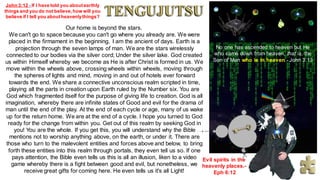 No one has ascended to heaven but He
who came down from heaven, that is, the
Son of Man who is in heaven.- John 3:13
John 3:12 - If I have told you aboutearthly
things and you do not believe,how will you
believe if I tell you aboutheavenlythings?
Our home is beyond the stars.
We can't go to space because you can't go where you already are. We were
placed in the firmament in the beginning, I am the ancient of days. Earth is a
projection through the seven lamps of man. We are the stars wirelessly
connected to our bodies via the silver cord; Under the silver lake. God created
us within Himself whereby we become as He is after Christ is formed in us. We
move within the wheels above, crossing wheels within wheels, moving through
the spheres of lights and mind, moving in and out of hotels ever forward
towards the end. We share a connective unconscious realm scripted in time,
playing all the parts in creation upon Earth ruled by the Number six. You are
God which fragmented itself for the purpose of giving life to creation. God is all
imagination, whereby there are infinite states of Good and evil for the drama of
man until the end of the play. At the end of each cycle or age, many of us wake
up for the return home. We are at the end of a cycle. I hope you turned to God
ready for the change from within you. Get out of this realm by seeking God in
you! You are the whole. If you get this, you will understand why the Bible
mentions not to worship anything above, on the earth, or under it. There are
those who turn to the malevolent entities and forces above and below, to bring
forth these entities into this realm through portals, they even tell us so. If one
pays attention, the Bible even tells us this is all an illusion, liken to a video
game whereby there is a fight between good and evil, but nonetheless, we
receive great gifts for coming here. He even tells us it's all Light!
Evil spirits in the
heavenly places.-
Eph 6:12
 