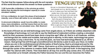 The fact that the masses follow along with the evil narrative
of this world should reveal the answer to these questions!
1) All human-like civilizations in the universe go extinct
before they develop the technological capacity to create
simulated realities;
2) if any civilizations do reach this phase of technological
maturity, none of them will bother to run simulations; or
3) advanced civilizations would have the ability to create
many, many simulations, and that means there are far more
simulated worlds than non-simulated ones.- Nick Bostrom!
In the book of Enoch we are told technology came from angels above, so if there are entities elsewhere with
Knowledge of technology, is it not safe to say the likelihood of malevolent entities creating a simulated
world for their purposes would have been done a long time ago? After all, God is in all Creatures, entities,
and beings that are visible and invisible, bad and good in eternity. In this realm, technology has grown
exponentially in only a short time. To my mind 44 years, we have had technology filtered to us; All for a
reason. God giving Free-will through unconditional love did devise a plan to save your Soul, no matter
where you are in the multidimensional infinite realms of God's being. God is principal and just for His
name's sake which is "I AM THAT I AM"! Hence, God warns us of the coming destruction of evil/darkness
through the cycles of the spheres in creation itself, because God is Light and truth. In the beginning, God
created You eternal with a Home. Then God died so all may live and the play comes alive. It is God who
reconciled us to himself, whereby the Father becomes the son and the son becomes the Father.
Are we in a Simulation? Absolutely, and
God showed me it so. But this matters
not as it's about your Soul and Heart that
resides here in this realm. No matter
where you are, the heart hurts and we do
feel pain in these Bodies/Avatars. And
that's the point of being here, If we
don't seek God then we do suffer, and
what better place than the pit. All is
Mind, so get your House in order, after
all, it's the house of God. MIND!
 