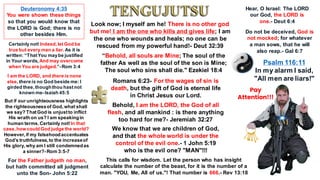 “Behold, all souls are Mine; The soul of the
father As well as the soul of the son is Mine;
The soul who sins shall die." Ezekiel 18:4
Romans 6:23- For the wages of sin is
death, but the gift of God is eternal life
in Christ Jesus our Lord.
Behold, I am the LORD, the God of all
flesh, and all mankind : is there anything
too hard for me?- Jeremiah 32:27
Look now; I myself am he! There is no other god
but me! I am the one who kills and gives life; I am
the one who wounds and heals; no one can be
rescued from my powerful hand!- Deut 32:39
We know that we are children of God,
and that the whole world is under the
control of the evil one.- 1 John 5:19
who is the evil one? "MAN"!!!
This calls for wisdom. Let the person who has insight
calculate the number of the beast, for it is the number of a
man. "YOU, Me, All of us."! That number is 666.- Rev 13:18
I am the LORD, and there is none
else,there is no God beside me: I
girded thee,thoughthou hastnot
known me-Isaiah 45:5
Deuteronomy 4:35
You were shown these things
so that you would know that
the LORD is God; there is no
other besides Him.
Certainly not!Indeed,let God be
true but every man a liar. As it is
written: “ThatYou maybe justified
in Your words, And may overcome
when You are judged.”-Rom 3:4
Psalm 116:11
In my alarm I said,
"All men are liars!"
But if our unrighteousness highlights
the righteousnessof God,what shall
we say? ThatGod is unjustto inflict
His wrath on us? I am speakingin
human terms.Certainly not!In that
case,how could God judge the world?
However,if my falsehoodaccentuates
God’s truthfulness,to the increaseof
His glory,why am I still condemnedas
a sinner?-Rom 3:5-7
For the Father judgeth no man,
but hath committed all judgment
unto the Son- John 5:22
Do not be deceived, God is
not mocked; for whatever
a man sows, that he will
also reap.- Gal 6:7
Hear, O Israel: The LORD
our God, the LORD is
one.- Deut 6:4
Pay
Attention!!!
 