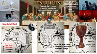 You are the creator,
observer, audience
and extras of the script!
How do you make
changes to a Movie?
Edit the Script!
Mandela Effect
You are in a
tube, hence
YouTube!
Tunnel of
Light!
But everything
exposedby the light
becomes visible-and
everythingthatis
illuminated becomes
a light.-
Eph 5:13
All Mind!!! Consciousness!
Matrix!
The All in all-
1 Cor 15:28
 