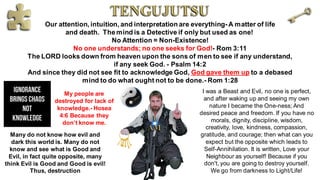 Our attention, intuition, and interpretation are everything-A matter of life
and death. Themind is a Detective if only but used as one!
No Attention = Non-Existence!
No one understands; no one seeks for God!- Rom 3:11
The LORD looks down from heaven upon the sons of men to see if any understand,
if any seek God. - Psalm 14:2
And since they did not see fit to acknowledge God, God gave them up to a debased
mind to do what ought not to be done.- Rom 1:28
Many do not know how evil and
dark this world is. Many do not
know and see what is Good and
Evil, in fact quite opposite, many
think Evil is Good and Good is evil!
Thus, destruction
My people are
destroyed for lack of
knowledge.- Hosea
4:6 Because they
don’t know me.
I was a Beast and Evil, no one is perfect,
and after waking up and seeing my own
nature I became the One-ness; And
desired peace and freedom. If you have no
morals, dignity, discipline, wisdom,
creativity, love, kindness, compassion,
gratitude, and courage; then what can you
expect but the opposite which leads to
Self-Annihilation. It is written, Love your
Neighbour as yourself! Because if you
don't, you are going to destroy yourself.
We go from darkness to Light/Life!
 