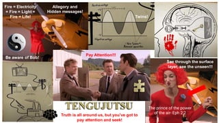 Pay Attention!!!
See through the surface
layer, see the unseen!!!
Allegory and
Hidden messages!
Fire = Electricity
= Fire = Light =
Fire = Life!
Truth is all around us, but you've got to
pay attention and seek!
Twins!
Be aware of Bob!
The prince of the power
of the air- Eph 2:2
 