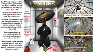 -22
10
Starling Bank UK TV commercial
The Pantheon
Wheel of Life Bhavacakra
Your
Soul
But if from there you seek the
Lord your God, you will find
him if you seek him with all
your heart and with all your
soul.- Deut 4:29
Truly my soul finds rest in
God; my salvation comes
from him.- Psalm 62:1
Do not be afraid of those who
kill the body but cannot kill
the soul. Rather, be afraid of
the One who can destroy
both soul and body in hell.-
•Mat 10:28
Gracious words are a
honeycomb, sweet to the
soul and healing to the
bones.-Proverbs 16:24
Jesus replied: ‘Love the Lord
your God with all your heart
and with all your soul and
with all your mind.- Matt 22:37
Repent now!!!
Up!!!
Turn
around!
A storm is
coming!
Theyare
heading
to the
depths of
Hell!!!
 