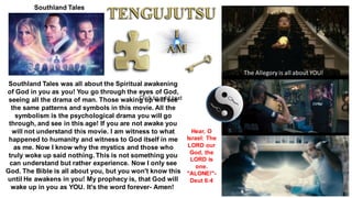 Southland Tales
Southland Tales was all about the Spiritual awakening
of God in you as you! You go through the eyes of God,
seeing all the drama of man. Those waking up will see
the same patterns and symbols in this movie. All the
symbolism is the psychological drama you will go
through, and see in this age! If you are not awake you
will not understand this movie. I am witness to what
happened to humanity and witness to God itself in me
as me. Now I know why the mystics and those who
truly woke up said nothing. This is not something you
can understand but rather experience. Now I only see
God. The Bible is all about you, but you won't know this
until He awakens in you! My prophecy is, that God will
wake up in you as YOU. It's the word forever- Amen!
The Allegory is all about YOU!
Hear, O
Israel: The
LORD our
God, the
LORD is
one.
"ALONE!"-
Deut 6:4
Click to add text
 