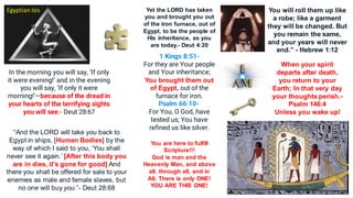 Yet the LORD has taken
you and brought you out
of the iron furnace, out of
Egypt, to be the people of
His inheritance, as you
are today.- Deut 4:20
1 Kings 8:51-
For they are Your people
and Your inheritance;
You brought them out
of Egypt, out of the
furnace for iron.
Psalm 66:10-
For You, O God, have
tested us; You have
refined us like silver.
You are here to fulfill
Scripture!!!
God is man and the
Heavenly Man, and above
all, through all, and in
All. There is only ONE!
YOU ARE THIS ONE!
Egyptian Isis
In the morning you will say, ‘If only
it were evening!’ and in the evening
you will say, ‘If only it were
morning!’—because of the dread in
your hearts of the terrifying sights
you will see.- Deut 28:67
“And the LORD will take you back to
Egypt in ships, [Human Bodies] by the
way of which I said to you, ‘You shall
never see it again.’ [After this body you
are in dies, it's gone for good] And
there you shall be offered for sale to your
enemies as male and female slaves, but
no one will buy you.”- Deut 28:68
You will roll them up like
a robe; like a garment
they will be changed. But
you remain the same,
and your years will never
end.” - Hebrew 1:12
When your spirit
departs after death,
you return to your
Earth; In that very day
your thoughts perish.-
Psalm 146:4
Unless you wake up!
 