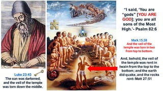 And, behold, the veil of
the temple was rent in
twain from the top to the
bottom; and the earth
did quake, and the rocks
rent- Matt 27:51
Mark 15:38
And the veil of the
temple was torn in two
from top to bottom.
Luke 23:45
The sun was darkened,
and the veil of the temple
was torn down the middle.
“I said, ‘You are
“gods" [YOU ARE
GOD]; you are all
sons of the Most
High.’- Psalm 82:6
 