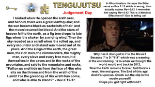 Judgement Day
I looked when He opened the sixth seal,
and behold, there was a great earthquake; and
the sun becameblack as sackcloth of hair, and
the moon became like blood. And the stars of
heaven fell to the earth, as a fig tree drops its late
figs when it is shaken by a mightywind. Then the
sky receded as a scroll when it is rolled up, and
every mountain and island was moved out of its
place. And the kings of the earth, the great
men, the rich men, the commanders, the mighty
men, every slave and every free man, hid
themselves in the caves and in the rocks of the
mountains, and said to the mountains and rocks,
“Fall on us and hide us from the face of Him who
sits on the throne and from the wrath of the
Lamb!For the great day of His wrath has come,
and who is able to stand?” - Rev 6:12-17
In Ghostbusters, He says the Bible
verse as Rev 7:12 which is wrong, then
actually quotes Rev 6:12 I remember
him saying Rev 6:12 This is a Mandela
Effect here!!! God is telling us!
Why has 6 changed to 7 in the Movie?
Because 7 is 9! "911" which was a warning
of the end coming. 12 is when we thought the
world would end back in 2012.
Now the Earth remains forever, but there's a
reset, the end game. The End of this age!
And it's upon us. Check out the clip in the
movie yourself!
I hope you got right with God?
 