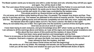 The Beast system wants you to become one with it, under its laws and rule; whereby they will kill you again
and again. You will be stuck in Hell.
Yet, The Lord Jesus Christ wants you to become One with Him as God the Father in Love and truth. God is
love and a life-giving Spirit. He wants you to have His Kingdom and freedom.
This is not the real world, it's a fake copy controlled by the lawless ones.
This whole world is an illusion known as the great deception.
It's not some sort of Alien entity feeding off your fear, it's people! The masses love drama and fear. They
pay for it and they eat it up. The masses are addicted to this world of insanity and Sin. Their God is money
and lies. This world is getting worse and will become completely evil and dark very soon, especially after
the Harvest when the Light is taken out of it. You have a choice- the Dark or the Light!
Many do not realize they are in Hell. The Light came into the world for a period of time during the cycles;
And now we are at an end of a cycle!
I have been trying to warn everyone, and give knowledge since 2011 when I woke up at the age of 33.
I am witness to all the warnings above and below, as I saw all the signs and received great revelations and
truths about the true nature of this world and the mystery of Jesus Christ.
There have been many great teachers and messengers sent by God.
There is no excuses as the truth has been all around us. There have been hidden messages in front of
everyone. God sent a massive call upon the Earth, but many turned their back on the truth.
I bear witness to God, the mystery, and Hell.
The Lord Jesus Christ chose me from the beginning!
His works are all in my slides. His message and secrets can be found there by the seeker!
I wish you all the best. Peace and wisdom be upon you from I AM Kenneth Andre of Spirit.
11:11
 
