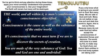 You've got to think and pay attention during these times.
apply your mind correctly! Understand how powerful
your consciousness is. Use your imagination!
The Earth will remain but many will be destroyed.
If you only knew what
is going on you would
turn to God. But many
sleep. We are safe in
God and truth. Many
do not realize or see
how evil and dark this
world is. Again, this is
not our Home.
Because many do not
seek God but rather
accept the
consciousness of
malevolent forces and
demons; The world
will come to a reset
by fire, to make way
for God's fruit, not
theirs! Dark entities in
this host body system
are taking over!
 