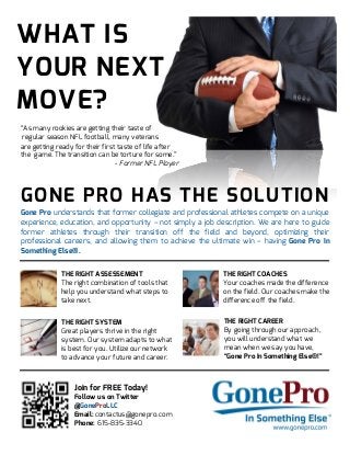 WHAT IS
YOUR NEXT
MOVE?
“As many rookies are getting their taste of
regular season NFL football, many veterans
are getting ready for their first taste of life after
the game. The transition can be torture for some.”
- Former NFL Player
GONE PRO HAS THE SOLUTION
Gone Pro understands that former collegiate and professional athletes compete on a unique
experience, education, and opportunity – not simply a job description. We are here to guide
former athletes through their transition off the field and beyond, optimizing their
professional careers, and allowing them to achieve the ultimate win – having Gone Pro In
Something Else®.
THE RIGHT ASSESSEMENT
The right combination of tools that
help you understand what steps to
take next.
THE RIGHT COACHES
Your coaches made the difference
on the field. Our coaches make the
difference off the field.
THE RIGHT SYSTEM
Great players thrive in the right
system. Our system adapts to what
is best for you. Utilize our network
to advance your future and career.
THE RIGHT CAREER
By going through our approach,
you will understand what we
mean when we say you have,
“Gone Pro In Something Else®!”
Join for FREE Today!
Follow us on Twitter
@GoneProLLC
Email: contactus@gonepro.com
Phone: 615-835-3340
 