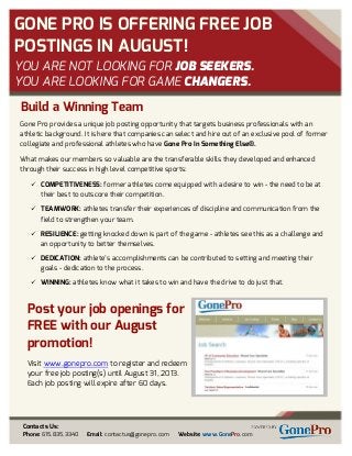 GONE PRO IS OFFERING FREE JOB
POSTINGS IN AUGUST!
YOU ARE NOT LOOKING FOR JOB SEEKERS.
YOU ARE LOOKING FOR GAME CHANGERS.
Post your job openings for
FREE with our August
promotion!
Visit www.gonepro.com to register and redeem
your free job posting(s) until August 31, 2013.
Each job posting will expire after 60 days.
Contacts Us:
Phone: 615.835.3340 Email: contactus@gonepro.com Website: www.GonePro.com
Build a Winning Team
Gone Pro provides a unique job posting opportunity that targets business professionals with an
athletic background. It is here that companies can select and hire out of an exclusive pool of former
collegiate and professional athletes who have Gone Pro In Something Else®.
What makes our members so valuable are the transferable skills they developed and enhanced
through their success in high level competitive sports:
 COMPETITIVENESS: former athletes come equipped with a desire to win - the need to be at
their best to outscore their competition.
 TEAMWORK: athletes transfer their experiences of discipline and communication from the
field to strengthen your team.
 RESILIENCE: getting knocked down is part of the game - athletes see this as a challenge and
an opportunity to better themselves.
 DEDICATION: athlete’s accomplishments can be contributed to setting and meeting their
goals - dedication to the process.
 WINNING: athletes know what it takes to win and have the drive to do just that.
 